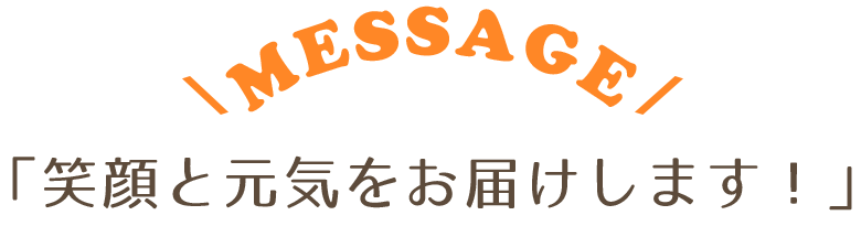 MESSAGE 「笑顔と元気をお届けします!」